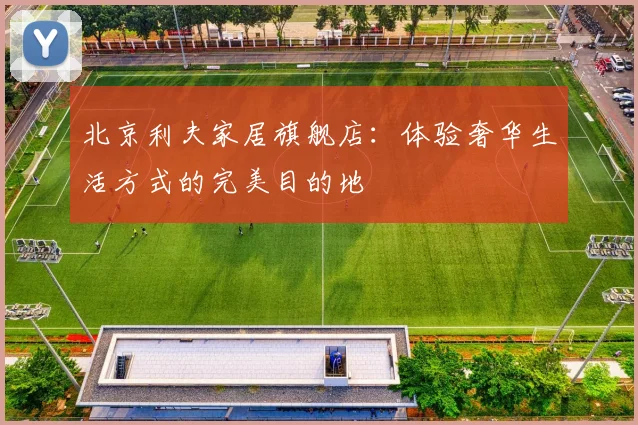北京利夫家居旗舰店:体验奢华生活方式的完美目的地