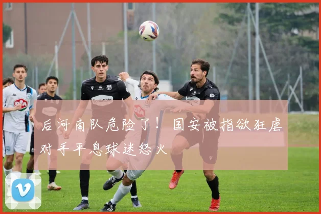 后河南队危险了!国安被指欲狂虐对手平息球迷怒火