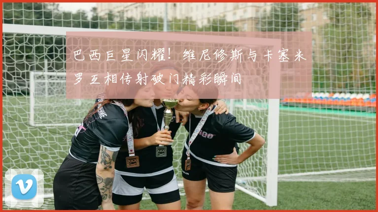 巴西巨星闪耀!维尼修斯与卡塞米罗互相传射破门精彩瞬间