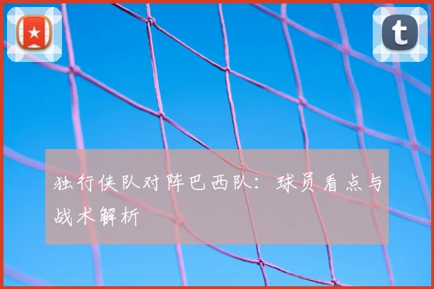 独行侠队对阵巴西队:球员看点与战术解析