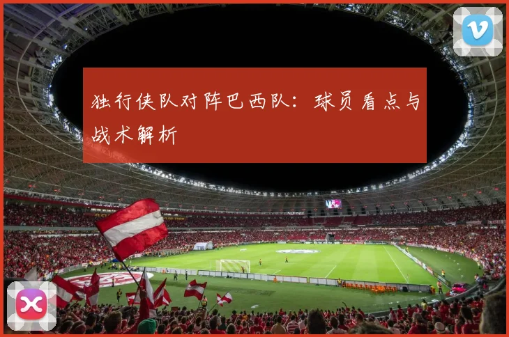 独行侠队对阵巴西队:球员看点与战术解析