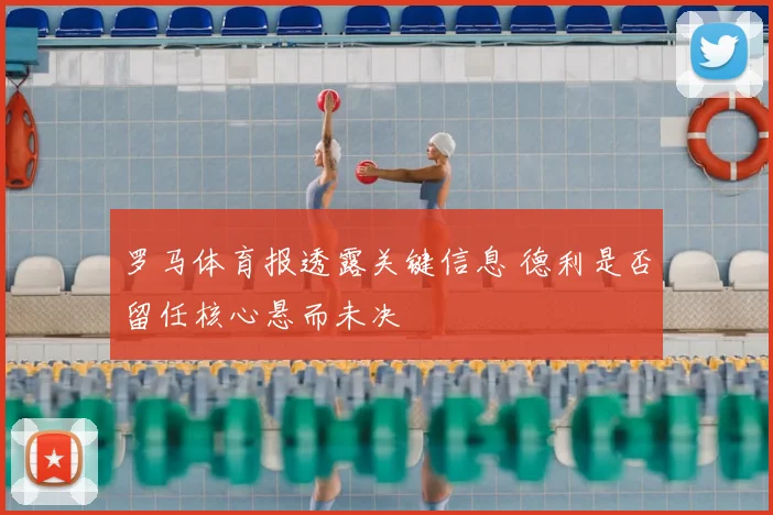 罗马体育报透露关键信息 德利是否留任核心悬而未决