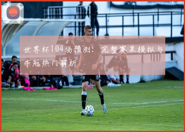 世界杯104场预测:完整赛果模拟与夺冠热门解析