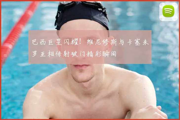 巴西巨星闪耀！维尼修斯与卡塞米罗互相传射破门精彩瞬间