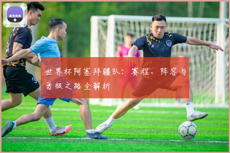 世界杯阿塞拜疆队:赛程、阵容与晋级之路全解析