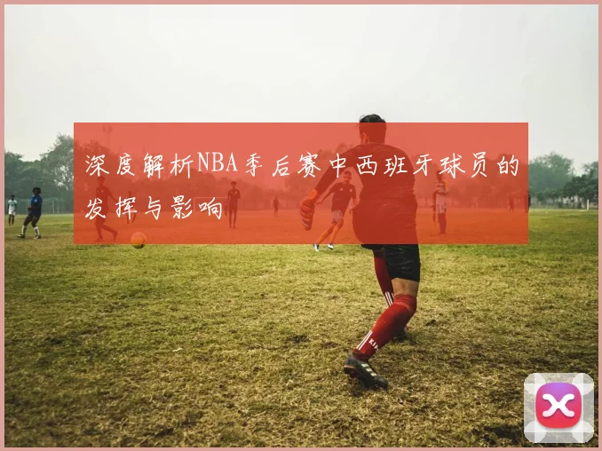 深度解析NBA季后赛中西班牙球员的发挥与影响