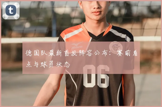 德国队最新首发阵容公布:赛前看点与球员状态